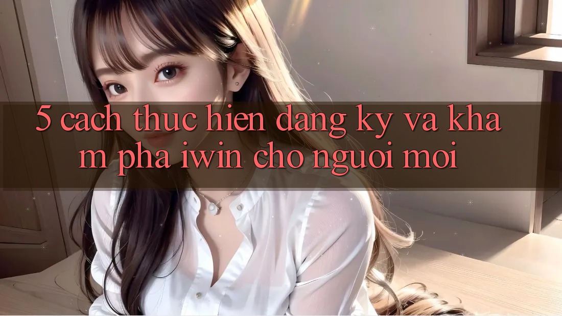 5. Cách thực hiện Đăng Ký Và Khám phá iwin Cho Người Mới 5. Cách thực hiện Đăng Ký Và Khám phá iwin Cho Người Mới