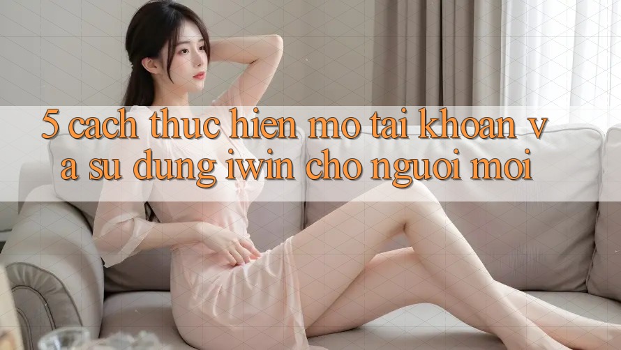 5. Cách thực hiện Mở tài khoản Và Sử dụng iwin Cho Người Mới 5. Cách thực hiện Mở tài khoản Và Sử dụng iwin Cho Người Mới