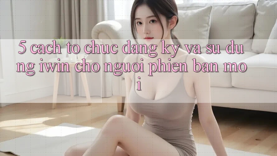 5. Cách tổ chức Đăng Ký Và Sử dụng iwin Cho Người Phiên bản mới