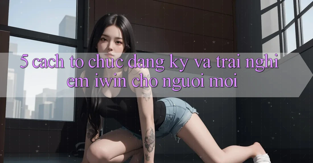 5. Cách tổ chức Đăng Ký Và Trải Nghiệm iwin Cho Người Mới 5. Cách tổ chức Đăng Ký Và Trải Nghiệm iwin Cho Người Mới