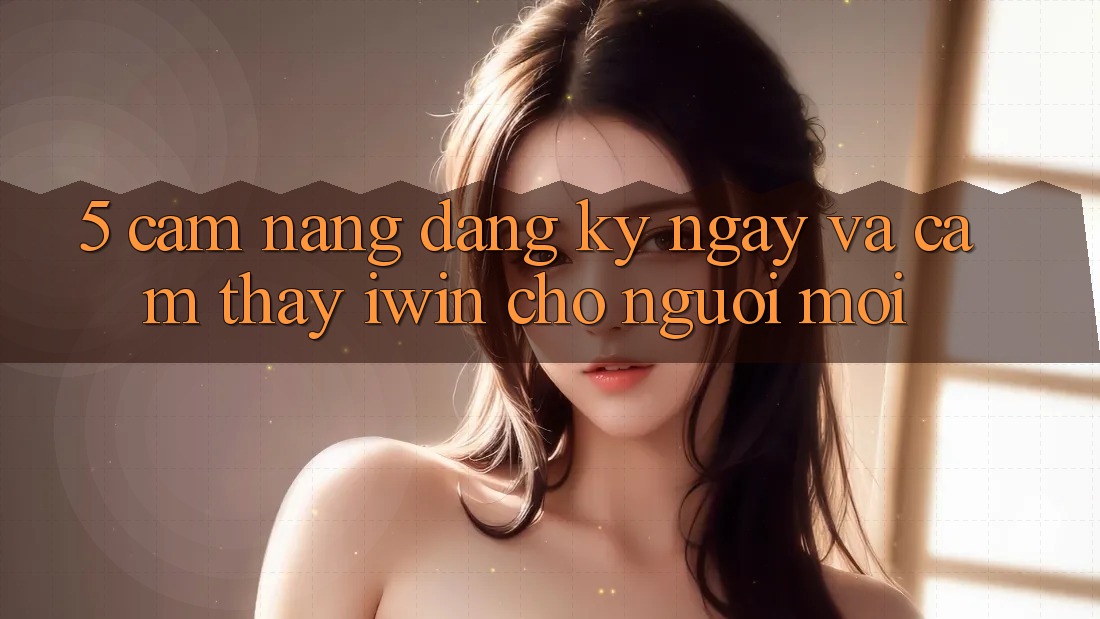 5. Cẩm nang Đăng ký ngay Và Cảm thấy iwin Cho Người Mới 5. Cẩm nang Đăng ký ngay Và Cảm thấy iwin Cho Người Mới