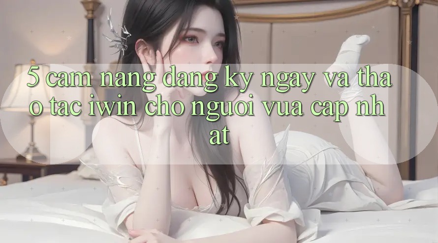 5. Cẩm nang Đăng ký ngay Và Thao tác iwin Cho Người Vừa cập nhật 5. Cẩm nang Đăng ký ngay Và Thao tác iwin Cho Người Vừa cập nhật