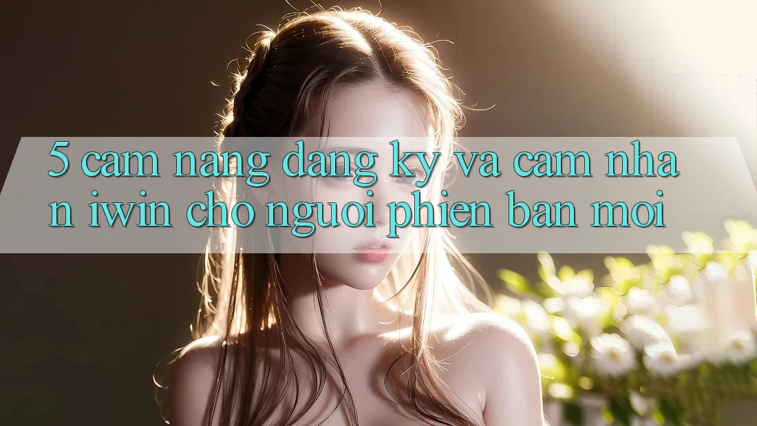 5. Cẩm nang Đăng Ký Và Cảm nhận iwin Cho Người Phiên bản mới 5. Cẩm nang Đăng Ký Và Cảm nhận iwin Cho Người Phiên bản mới