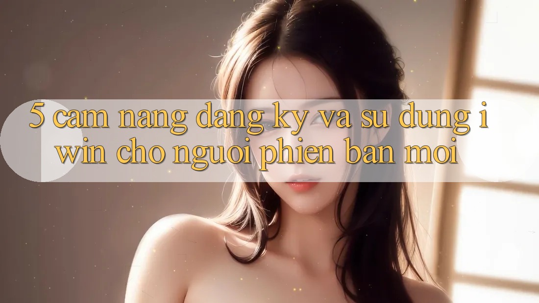 5. Cẩm nang Đăng Ký Và Sử dụng iwin Cho Người Phiên bản mới