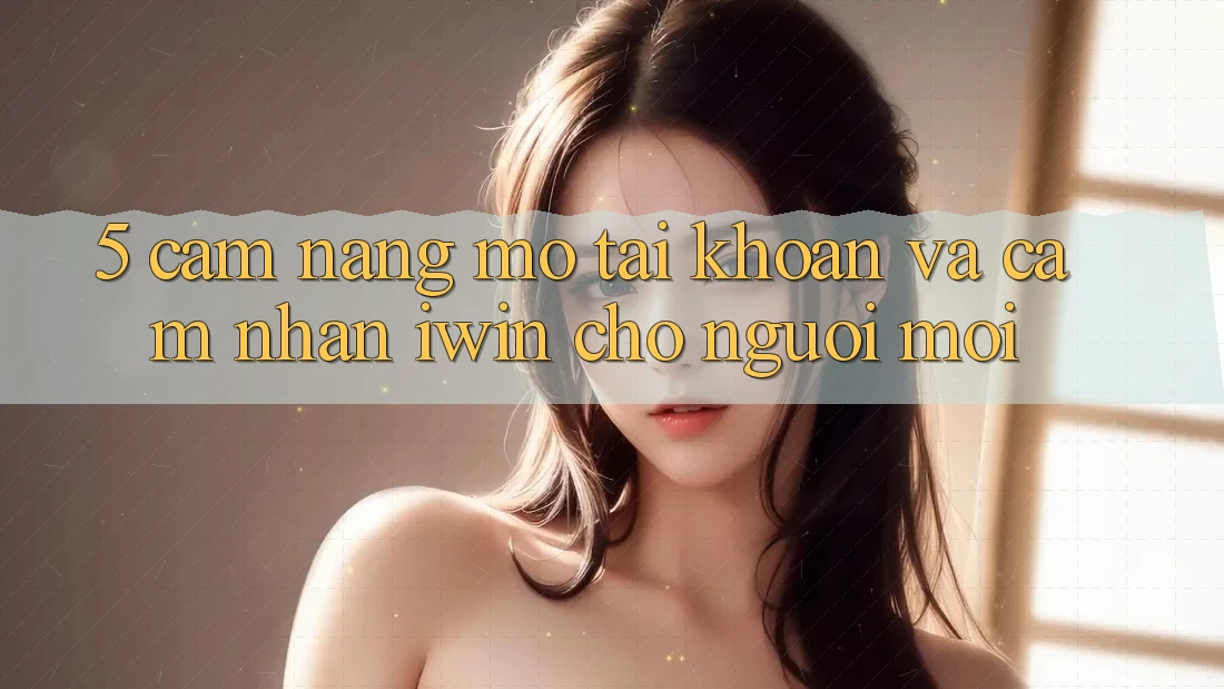 5. Cẩm nang Mở tài khoản Và Cảm nhận iwin Cho Người Mới 5. Cẩm nang Mở tài khoản Và Cảm nhận iwin Cho Người Mới