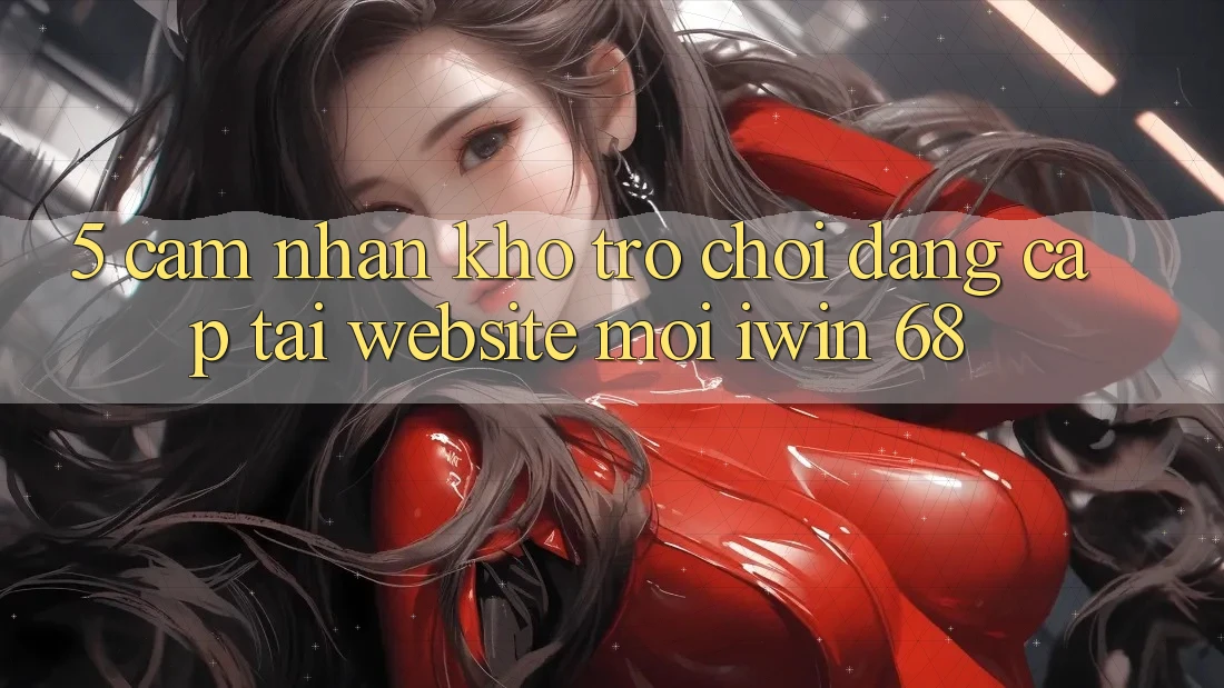 5. Cảm nhận Kho Trò chơi Đẳng Cấp Tại Website Mới iwin 68 5. Cảm nhận Kho Trò chơi Đẳng Cấp Tại Website Mới iwin 68