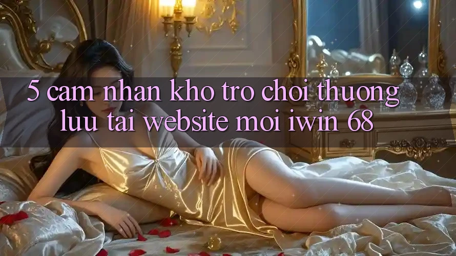 5. Cảm nhận Kho Trò chơi Thượng lưu Tại Website Mới iwin 68 5. Cảm nhận Kho Trò chơi Thượng lưu Tại Website Mới iwin 68
