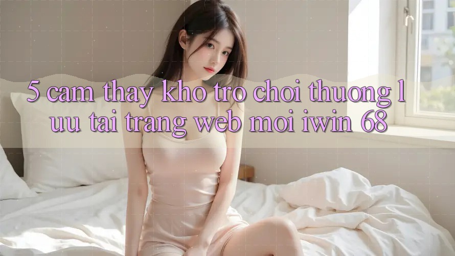 5. Cảm thấy Kho Trò chơi Thượng lưu Tại Trang web Mới iwin 68
