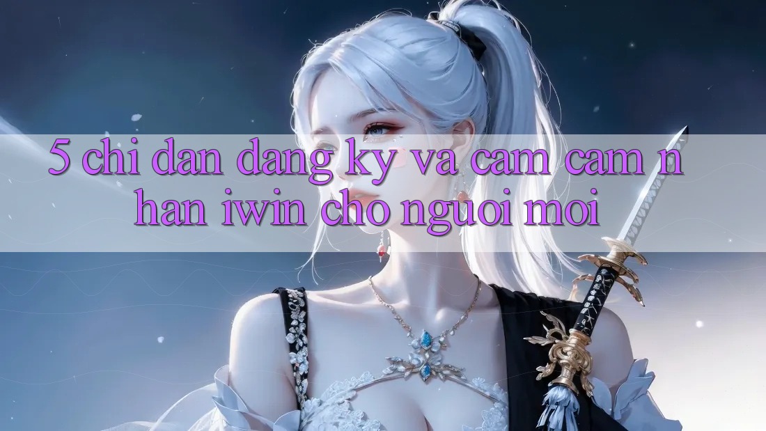 5. Chỉ dẫn Đăng Ký Và Cảm cảm nhận iwin Cho Người Mới