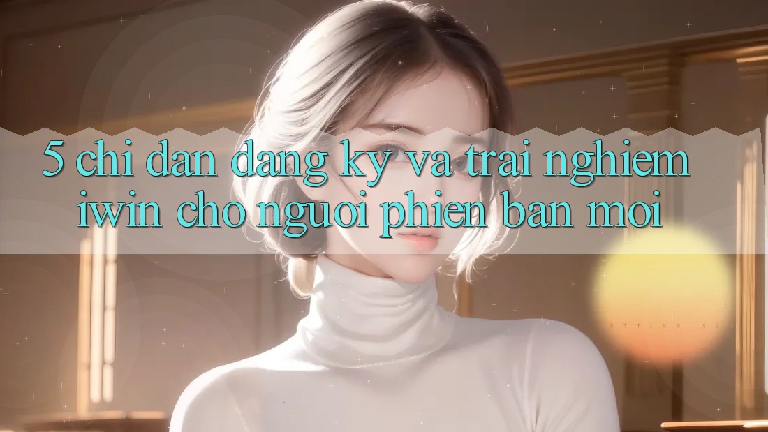 5. Chỉ dẫn Đăng Ký Và Trải nghiệm iwin Cho Người Phiên bản mới 5. Chỉ dẫn Đăng Ký Và Trải nghiệm iwin Cho Người Phiên bản mới