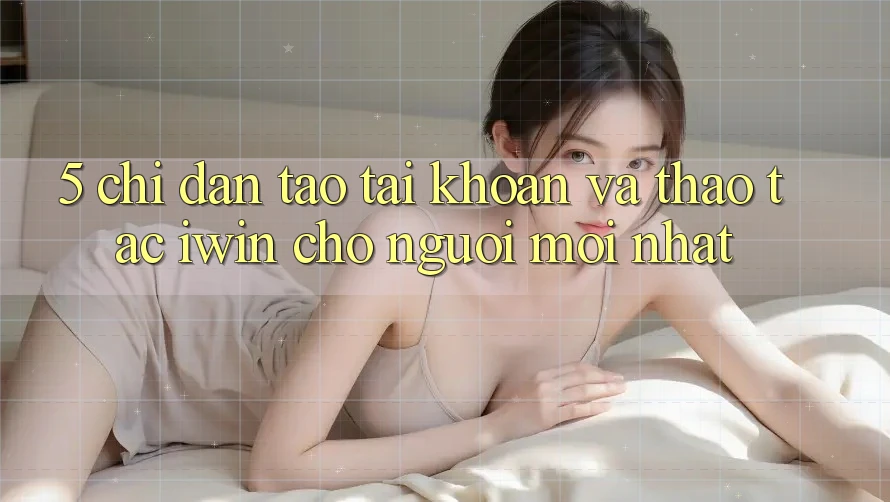5. Chỉ dẫn Tạo tài khoản Và Thao tác iwin Cho Người Mới nhất