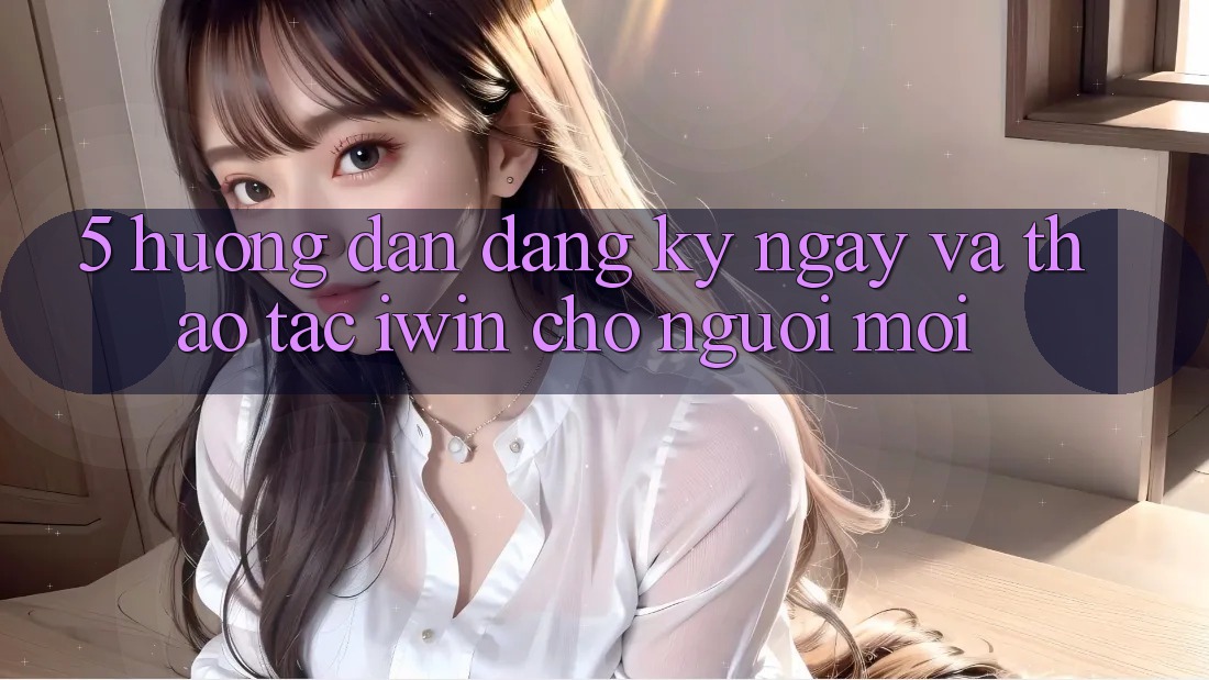 5. Hướng Dẫn Đăng ký ngay Và Thao tác iwin Cho Người Mới 5. Hướng Dẫn Đăng ký ngay Và Thao tác iwin Cho Người Mới