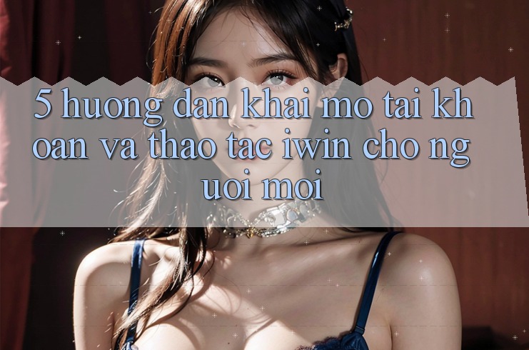 5. Hướng Dẫn Khai mở tài khoản Và Thao tác iwin Cho Người Mới 5. Hướng Dẫn Khai mở tài khoản Và Thao tác iwin Cho Người Mới