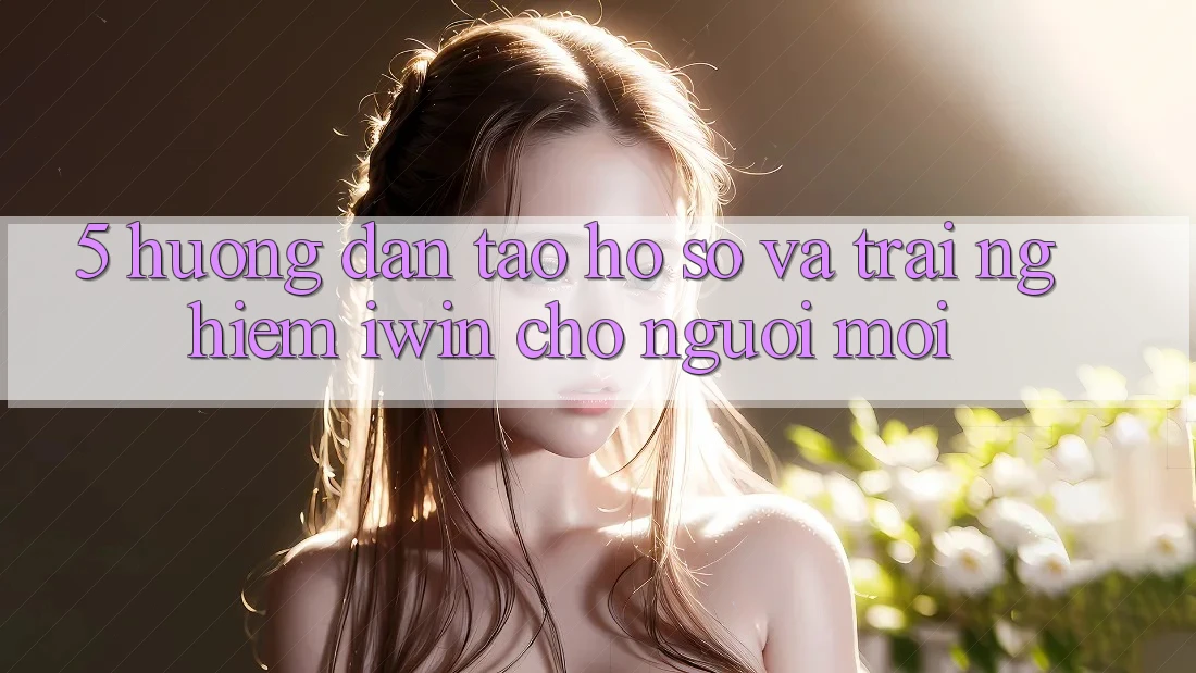 5. Hướng Dẫn Tạo hồ sơ Và Trải Nghiệm iwin Cho Người Mới 5. Hướng Dẫn Tạo hồ sơ Và Trải Nghiệm iwin Cho Người Mới