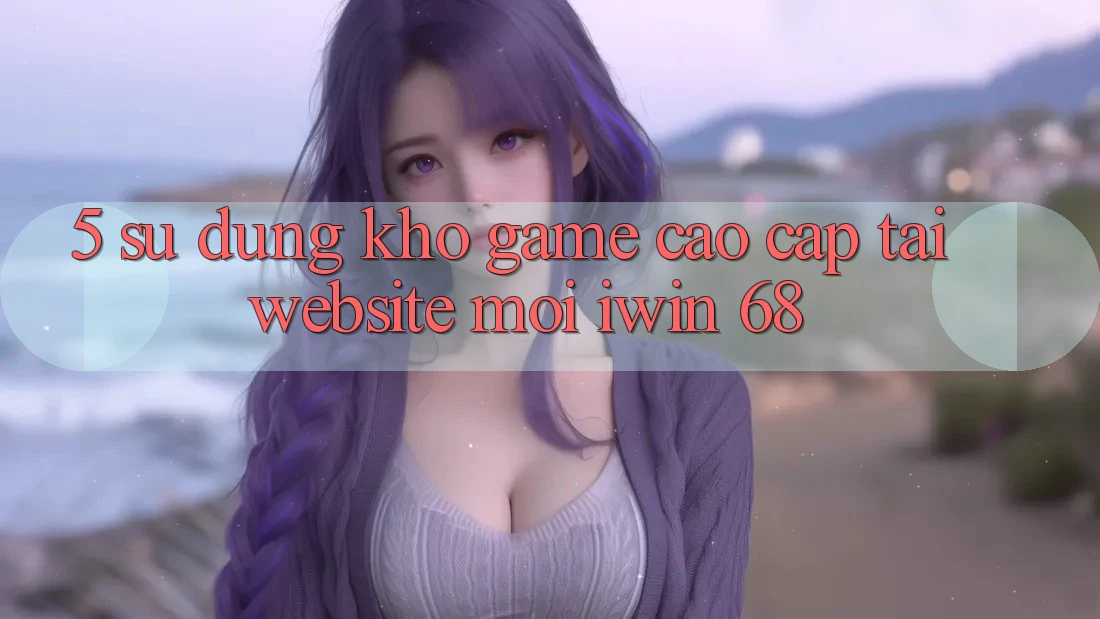 5. Sử dụng Kho Game Cao cấp Tại Website Mới iwin 68