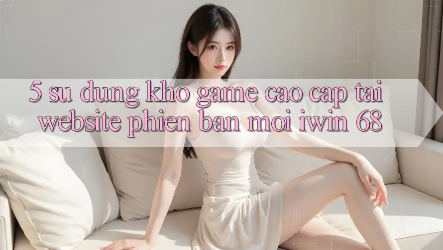 5. Sử dụng Kho Game Cao cấp Tại Website Phiên bản mới iwin 68 5. Sử dụng Kho Game Cao cấp Tại Website Phiên bản mới iwin 68