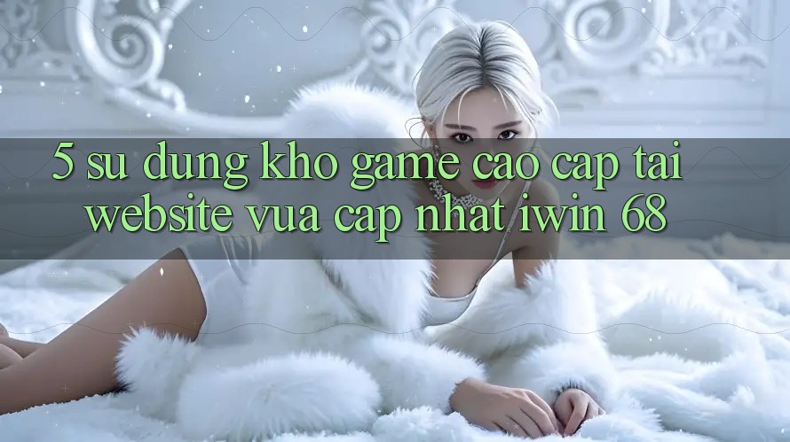 5. Sử dụng Kho Game Cao cấp Tại Website Vừa cập nhật iwin 68 5. Sử dụng Kho Game Cao cấp Tại Website Vừa cập nhật iwin 68