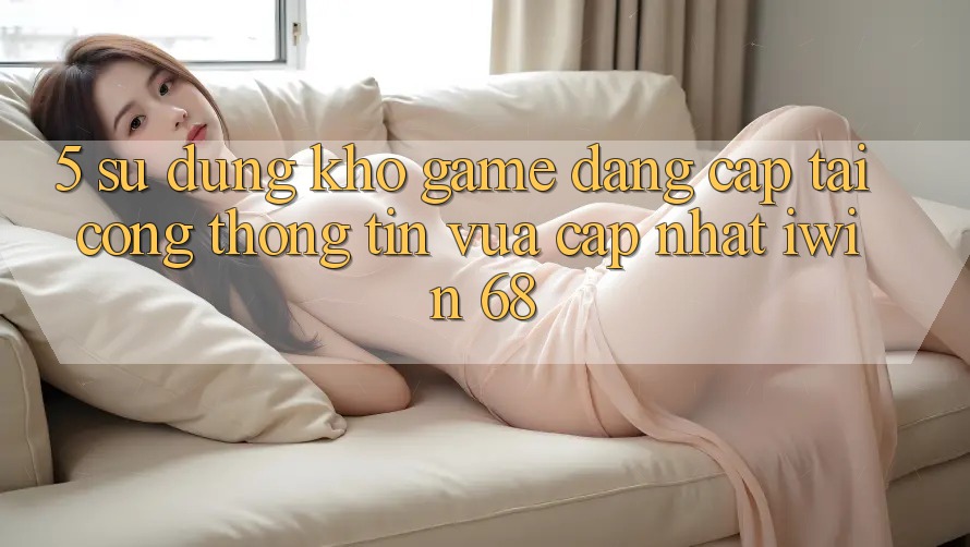 5. Sử dụng Kho Game Đẳng Cấp Tại Cổng thông tin Vừa cập nhật iwin 68 5. Sử dụng Kho Game Đẳng Cấp Tại Cổng thông tin Vừa cập nhật iwin 68