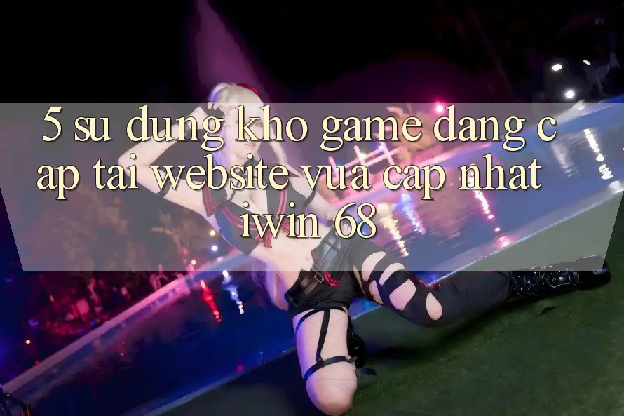 5. Sử dụng Kho Game Đẳng Cấp Tại Website Vừa cập nhật iwin 68 5. Sử dụng Kho Game Đẳng Cấp Tại Website Vừa cập nhật iwin 68