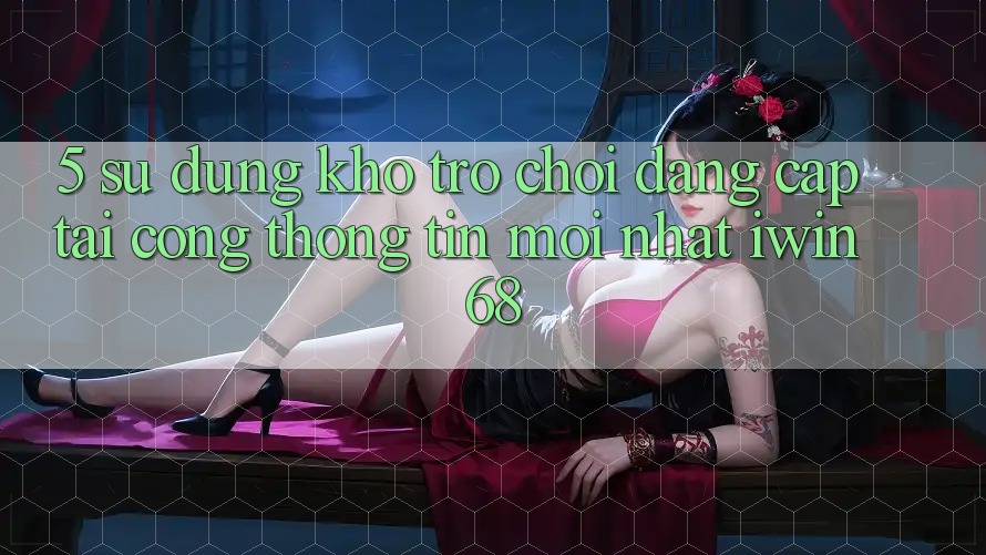 5. Sử dụng Kho Trò chơi Đẳng Cấp Tại Cổng thông tin Mới nhất iwin 68
