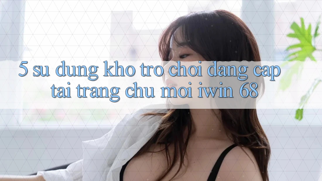 5. Sử dụng Kho Trò chơi Đẳng Cấp Tại Trang chủ Mới iwin 68