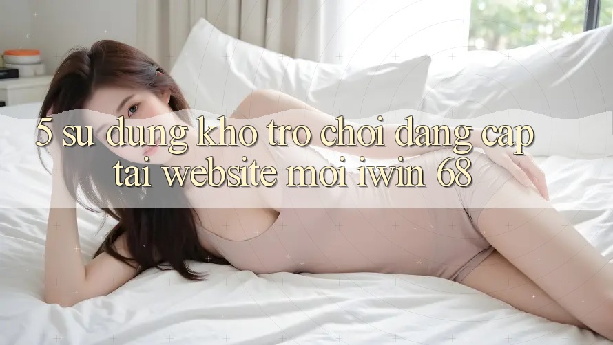 5. Sử dụng Kho Trò chơi Đẳng cấp Tại Website Mới iwin 68 5. Sử dụng Kho Trò chơi Đẳng cấp Tại Website Mới iwin 68