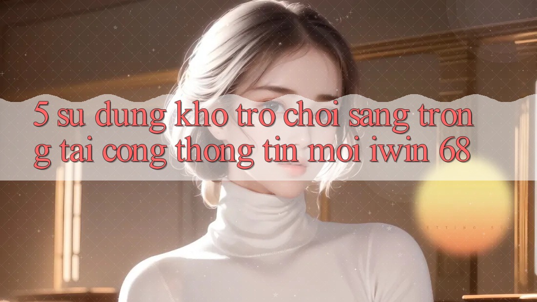 5. Sử dụng Kho Trò chơi Sang trọng Tại Cổng thông tin Mới iwin 68 5. Sử dụng Kho Trò chơi Sang trọng Tại Cổng thông tin Mới iwin 68