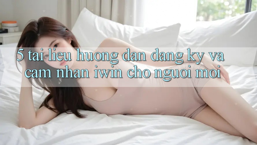 5. Tài liệu hướng dẫn Đăng Ký Và Cảm nhận iwin Cho Người Mới