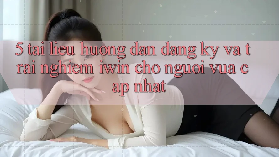 5. Tài liệu hướng dẫn Đăng Ký Và Trải Nghiệm iwin Cho Người Vừa cập nhật