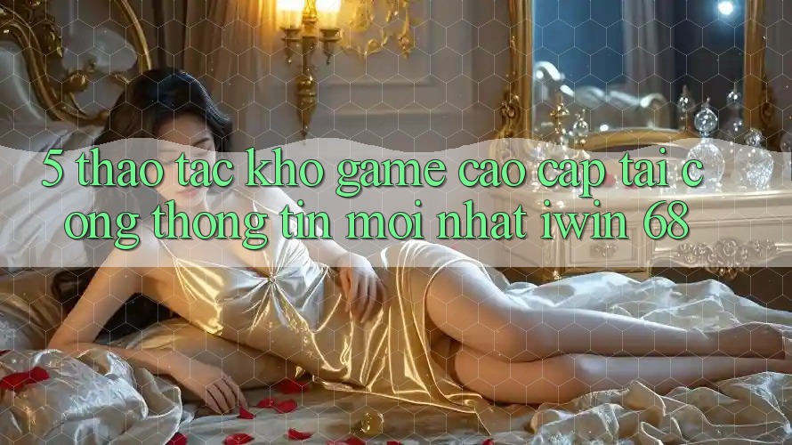 5. Thao tác Kho Game Cao cấp Tại Cổng thông tin Mới nhất iwin 68