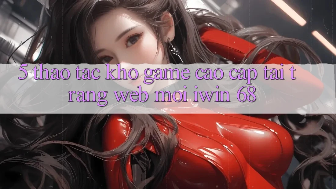 5. Thao tác Kho Game Cao cấp Tại Trang web Mới iwin 68 5. Thao tác Kho Game Cao cấp Tại Trang web Mới iwin 68
