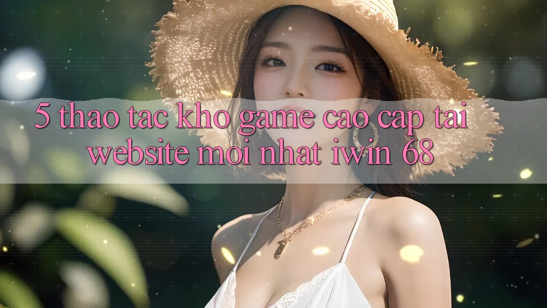 5. Thao tác Kho Game Cao cấp Tại Website Mới nhất iwin 68 5. Thao tác Kho Game Cao cấp Tại Website Mới nhất iwin 68