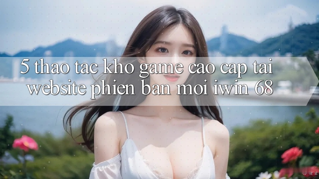5. Thao tác Kho Game Cao cấp Tại Website Phiên bản mới iwin 68