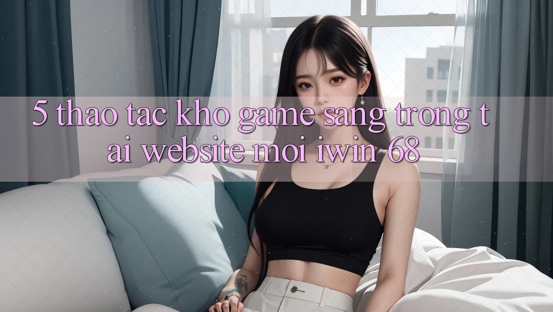 5. Thao tác Kho Game Sang trọng Tại Website Mới iwin 68 5. Thao tác Kho Game Sang trọng Tại Website Mới iwin 68