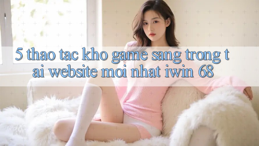 5. Thao tác Kho Game Sang trọng Tại Website Mới nhất iwin 68 5. Thao tác Kho Game Sang trọng Tại Website Mới nhất iwin 68