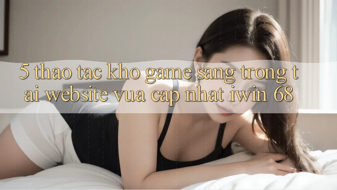 5. Thao tác Kho Game Sang trọng Tại Website Vừa cập nhật iwin 68 5. Thao tác Kho Game Sang trọng Tại Website Vừa cập nhật iwin 68