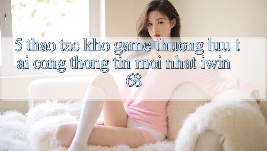 5. Thao tác Kho Game Thượng lưu Tại Cổng thông tin Mới nhất iwin 68 5. Thao tác Kho Game Thượng lưu Tại Cổng thông tin Mới nhất iwin 68