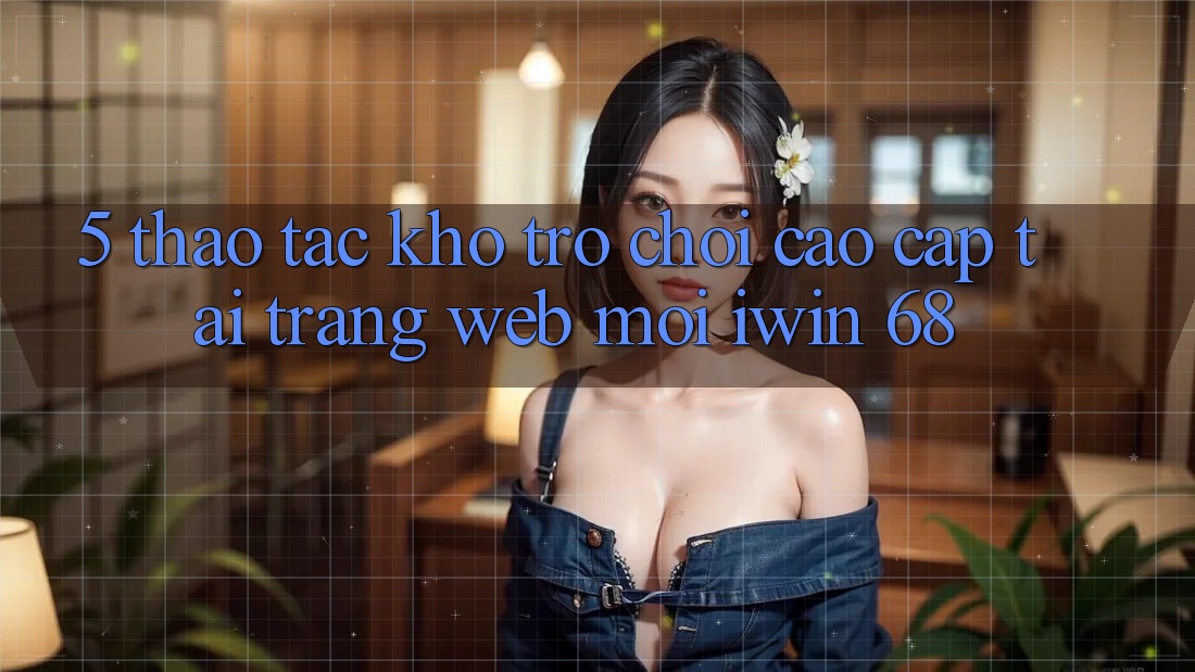 5. Thao tác Kho Trò chơi Cao cấp Tại Trang web Mới iwin 68 5. Thao tác Kho Trò chơi Cao cấp Tại Trang web Mới iwin 68