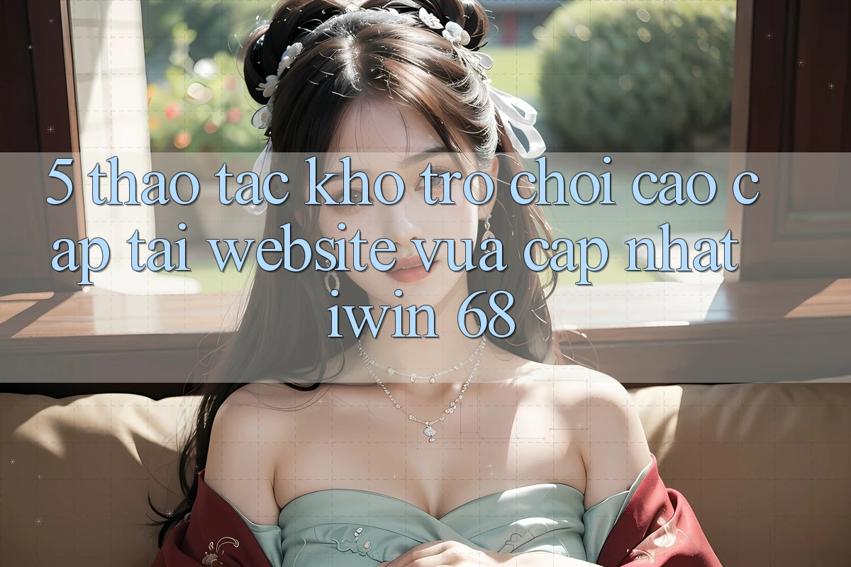 5. Thao tác Kho Trò chơi Cao cấp Tại Website Vừa cập nhật iwin 68