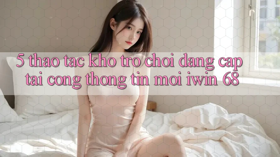 5. Thao tác Kho Trò chơi Đẳng Cấp Tại Cổng thông tin Mới iwin 68 5. Thao tác Kho Trò chơi Đẳng Cấp Tại Cổng thông tin Mới iwin 68