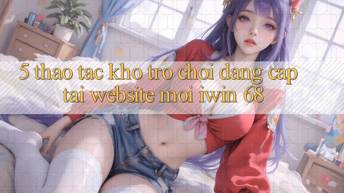 5. Thao tác Kho Trò chơi Đẳng cấp Tại Website Mới iwin 68 5. Thao tác Kho Trò chơi Đẳng cấp Tại Website Mới iwin 68