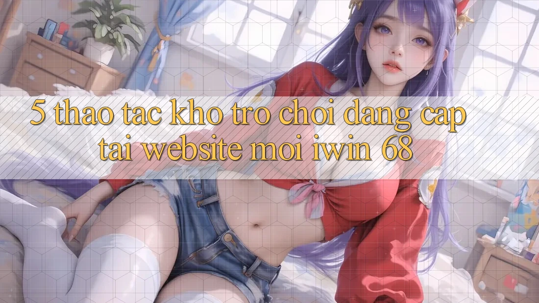 5. Thao tác Kho Trò chơi Đẳng Cấp Tại Website Mới iwin 68 5. Thao tác Kho Trò chơi Đẳng Cấp Tại Website Mới iwin 68