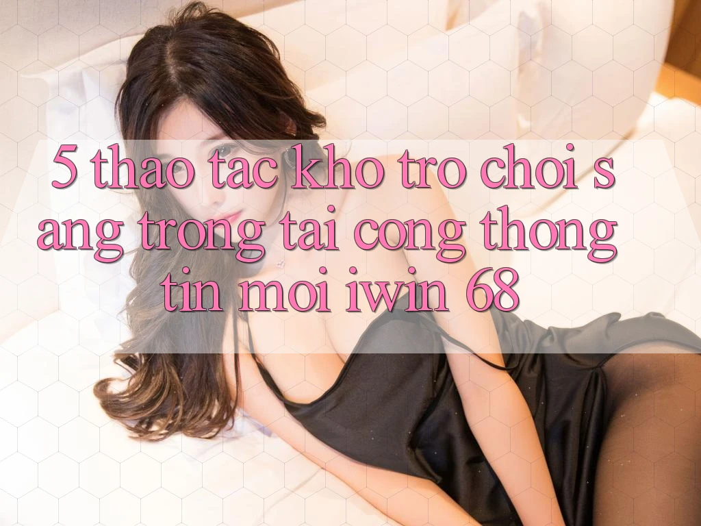 5. Thao tác Kho Trò chơi Sang trọng Tại Cổng thông tin Mới iwin 68