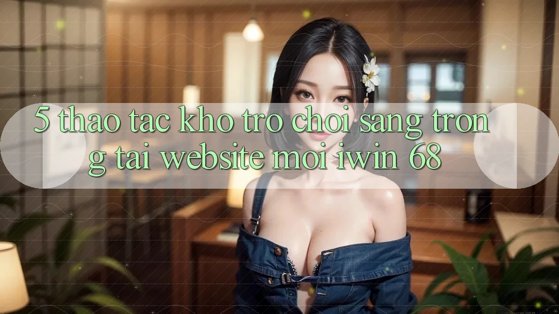 5. Thao tác Kho Trò chơi Sang trọng Tại Website Mới iwin 68
