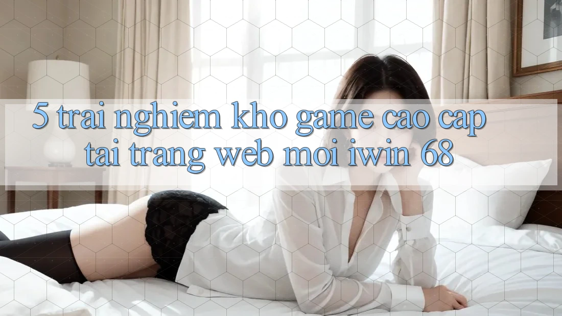 5. Trải nghiệm Kho Game Cao cấp Tại Trang web Mới iwin 68 5. Trải nghiệm Kho Game Cao cấp Tại Trang web Mới iwin 68