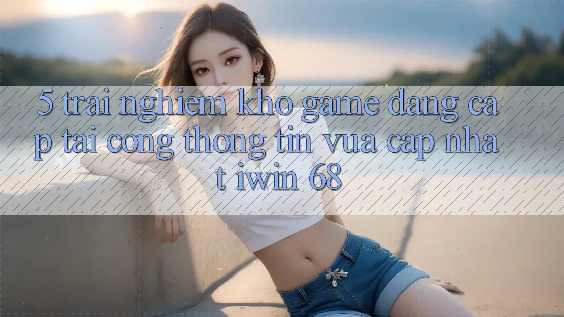 5. Trải nghiệm Kho Game Đẳng Cấp Tại Cổng thông tin Vừa cập nhật iwin 68 5. Trải nghiệm Kho Game Đẳng Cấp Tại Cổng thông tin Vừa cập nhật iwin 68