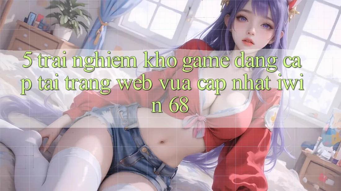 5. Trải nghiệm Kho Game Đẳng Cấp Tại Trang web Vừa cập nhật iwin 68 5. Trải nghiệm Kho Game Đẳng Cấp Tại Trang web Vừa cập nhật iwin 68