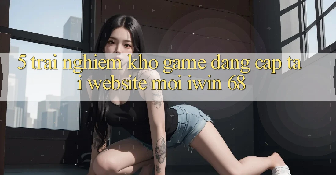 5. Trải nghiệm Kho Game Đẳng cấp Tại Website Mới iwin 68 5. Trải nghiệm Kho Game Đẳng cấp Tại Website Mới iwin 68