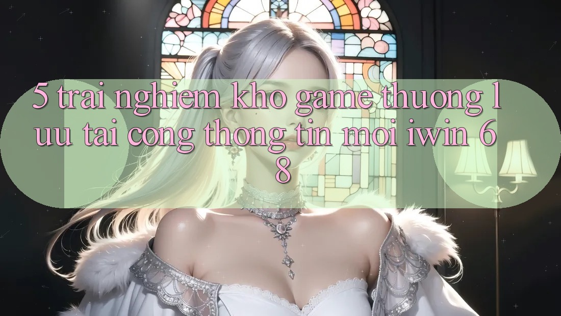 5. Trải nghiệm Kho Game Thượng lưu Tại Cổng thông tin Mới iwin 68 5. Trải nghiệm Kho Game Thượng lưu Tại Cổng thông tin Mới iwin 68