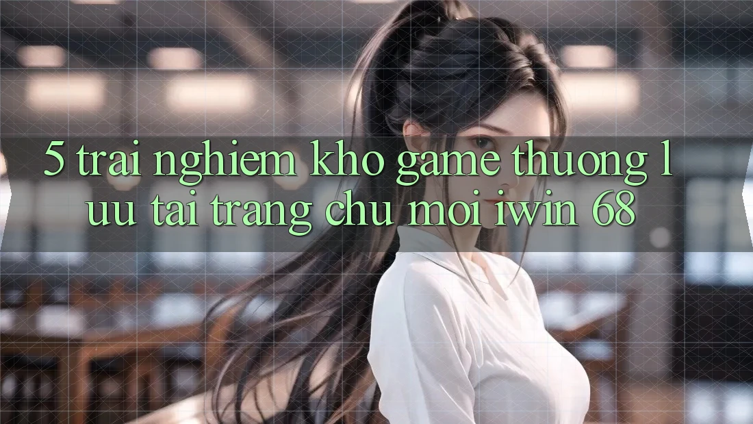 5. Trải nghiệm Kho Game Thượng lưu Tại Trang chủ Mới iwin 68 5. Trải nghiệm Kho Game Thượng lưu Tại Trang chủ Mới iwin 68